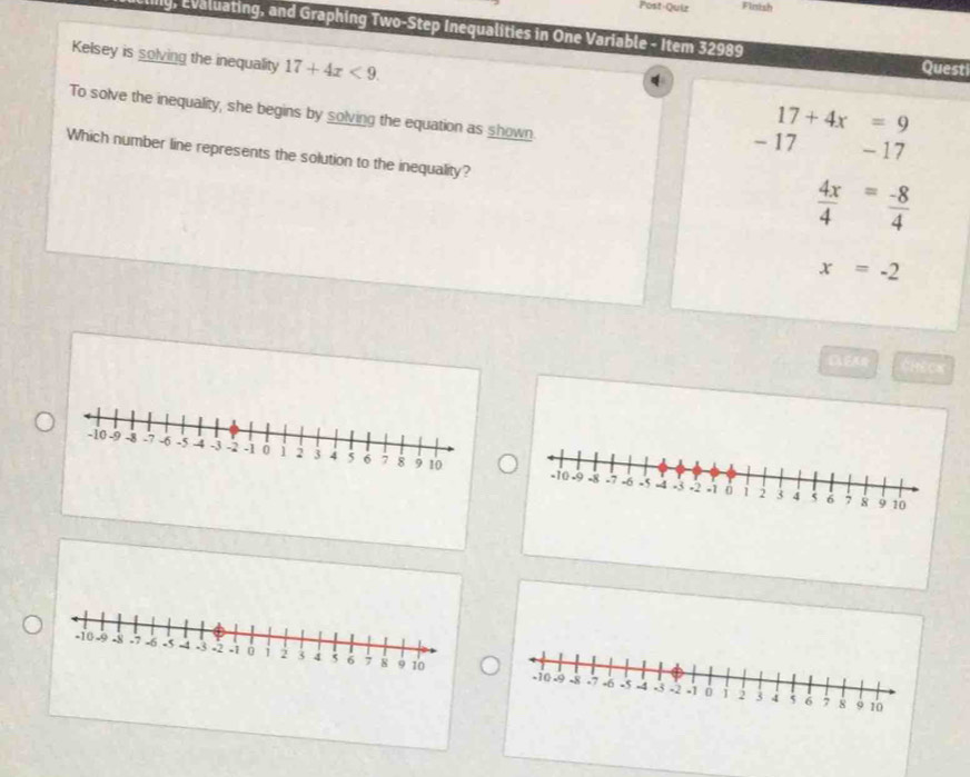 Post-Quiz Finish
Elily, Evaluating, and Graphing Two-Step Inequalities in One Variable - Item 32989 Quest
Kelsey is solving the inequality 17+4x<9</tex>. 17+4x=9
q
To solve the inequality, she begins by solving the equation as shown.
- 17 - 17
Which number line represents the solution to the inequality?
 4x/4 = (-8)/4 
x=-2
CHECK