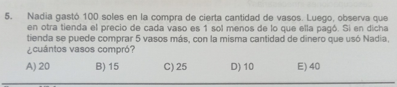 Nadia gastó 100 soles en la compra de cierta cantidad de vasos. Luego, observa que
en otra tienda el precio de cada vaso es 1 sol menos de lo que ella pagó. Si en dícha
tienda se puede comprar 5 vasos más, con la misma cantidad de dinero que usó Nadia,
¿cuántos vasos compró?
A) 20 B) 15 C) 25 D) 10 E) 40