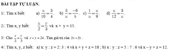 bài tập tự luận. 
1/. Tìm x biết: a)  x/10 = 3/4 . b)  S/x = (-6)/5 . c)  1/x = x/9 . d)  x/12 = 3/x . 
2/. Tìm x, y biết:  x/2 = y/3  và x+y=15. 
3/. Cho  x/3 = y/5  và x+y=24 Tìm giá trị của 3x+5y. 
4/. Tìm x, y, z biết: a) x:y:z=2:3:4 và x+y+z=18; b) x:y:z=5:7:6 và x-y+z=12.