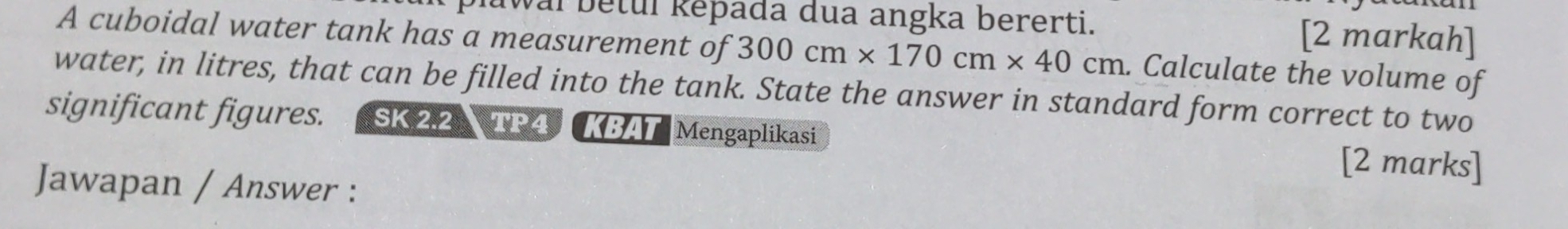 awal betul Řěpada dua angka bererti. [2 markah] 
A cuboidal water tank has a measurement of 300cm* 170cm* 40cm. Calculate the volume of 
water, in litres, that can be filled into the tank. State the answer in standard form correct to two 
significant figures. SK 2.2 TP4 KBAT Mengaplikasi [2 marks] 
Jawapan / Answer :