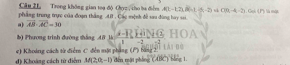 Trong không gian toạ độ Oxyz , cho ba điểm A(1;-1;2), B(-1;-5;-2) và C(0;-4;-2). Gọi (P) là mặt 
phẳng trung trực của đoạn thẳng AB. Các mệnh đề sau đúng hay sai. 
a) vector AB· vector AC=30
b) Phương trình đường thẳng AB là:  (x-1)/1 = (y+1)/-2 = (z-2)/-2 
c) Khoảng cách từ điểm C đến mặt phẳng (P) bằng 2. 
d) Khoảng cách từ điểm M(2;0;-1) đến mặt phẳng (ABC) bằng 1.