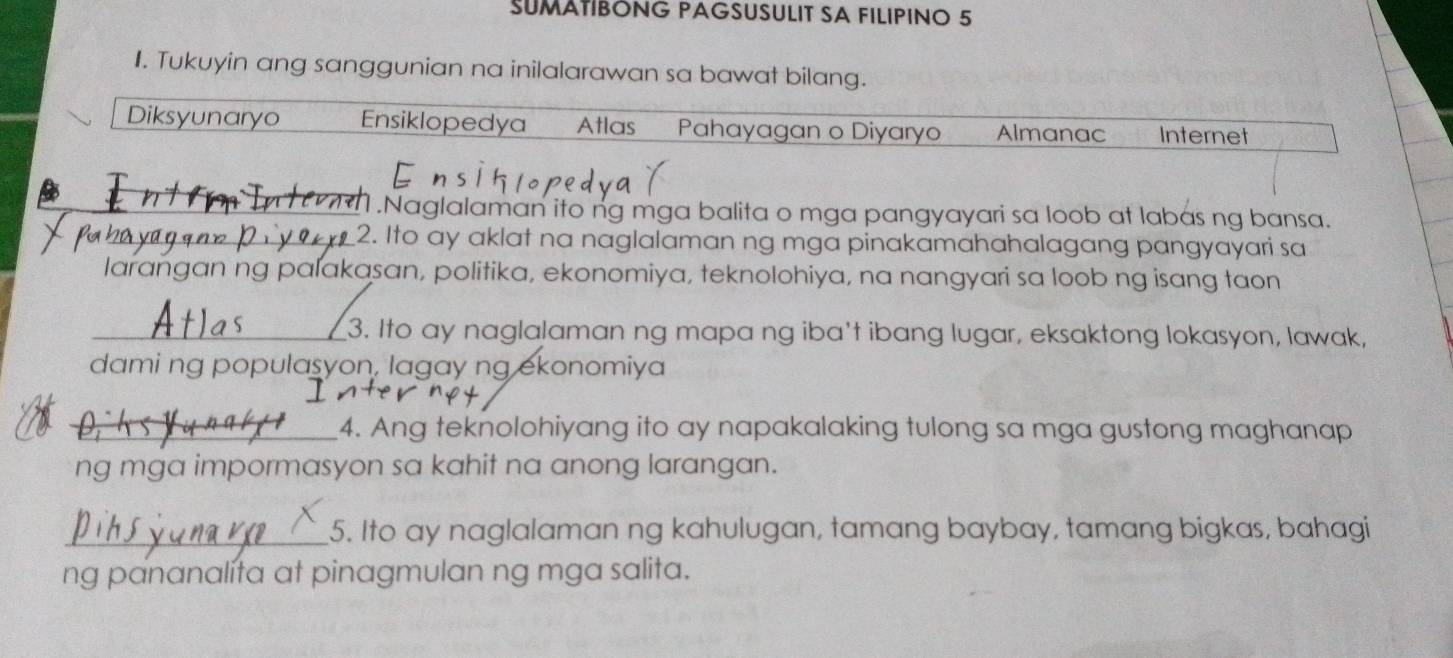 SUMATIBÓNG PAGSUSULIT SA FILIPINO 5
I. Tukuyin ang sanggunian na inilalarawan sa bawat bilang.
Diksyunaryo Ensiklopedya Atlas Pahayagan o Diyaryo Almanac Internet
_1.Naglalaman ito ng mga balita o mga pangyayari sa loob at labas ng bansa.
_2. Ito ay aklat na naglalaman ng mga pinakamahahalagang pangyayari sa
larangan ng palakasan, politika, ekonomiya, teknolohiya, na nangyari sa loob ng isang taon
_3. Ito ay naglalaman ng mapa ng iba't ibang lugar, eksaktong lokasyon, lawak,
dami ng populasyon, lagay ng ekonomiya
_4. Ang teknolohiyang ito ay napakalaking tulong sa mga gustong maghanap
ng mga impormasyon sa kahit na anong larangan.
_5. Ito ay naglalaman ng kahulugan, tamang baybay, tamang bigkas, bahagi
ng pananalíta at pinagmulan ng mga salita.