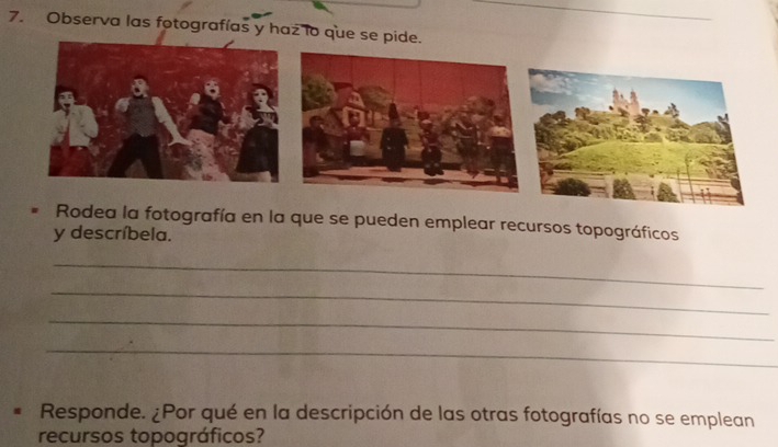 Observa las fotografías y haz lo que se pide. 
Rodea la fotografía en la que se pueden emplear recursos topográficos 
y descríbela. 
_ 
_ 
_ 
_ 
Responde. ¿Por qué en la descripción de las otras fotografías no se emplean 
recursos topográficos?