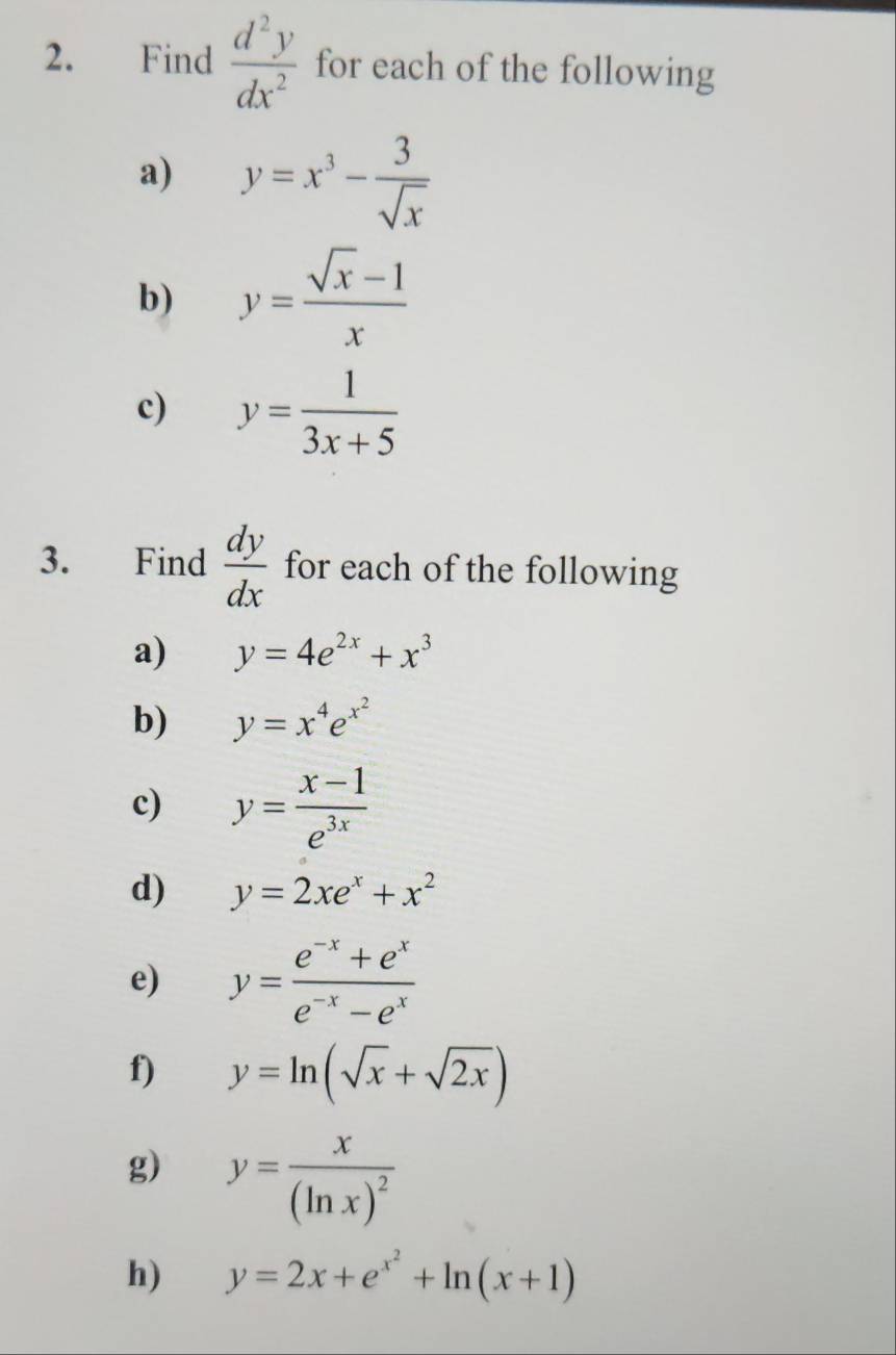 Find  d^2y/dx^2  for each of the following 
a) y=x^3- 3/sqrt(x) 
b) y= (sqrt(x)-1)/x 
c) y= 1/3x+5 
3. Find  dy/dx  for each of the following 
a) y=4e^(2x)+x^3
b) y=x^4e^(x^2)
c) y= (x-1)/e^(3x) 
d) y=2xe^x+x^2
e) y= (e^(-x)+e^x)/e^(-x)-e^x 
f) y=ln (sqrt(x)+sqrt(2x))
g) y=frac x(ln x)^2
h) y=2x+e^(x^2)+ln (x+1)