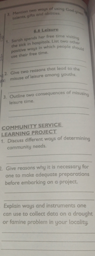 Mention two ways of using God-given 
_ 
talents, gifts and abilities. 
_ 
6.6 Leisure 
1. Sarah spends her free time visiting 
the sick in hospitals. List two other 
positive ways in which people should 
_ 
use their free time. 
_ 
2. Give two reasons that lead to the 
_ 
misuse of leisure among youths. 
_ 
3. Outline two consequences of misusing 
_ 
leisure time. 
_ 
COMMUNITY SERVICE 
LEARNING PROJECT 
1. Discuss different ways of determining 
community needs. 
_ 
_ 
2. Give reasons why it is necessary for 
one to make adequate preparations 
before embarking on a project. 
_ 
_ 
Explain ways and instruments one 
can use to collect data on a drought 
or famine problem in your locality. 
_ 
_ 
_