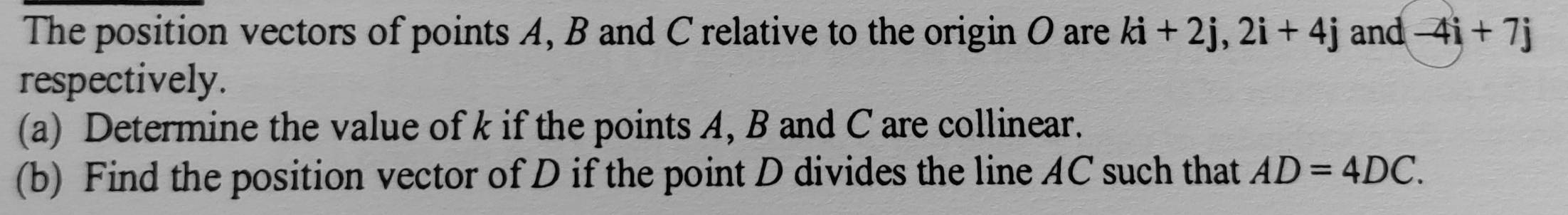 The position vectors of points A, B and C relative to the origin O are ki+2j, 2i+4j and -4i+7j
respectively. 
(a) Determine the value of k if the points A, B and C are collinear. 
(b) Find the position vector of D if the point D divides the line AC such that AD=4DC.