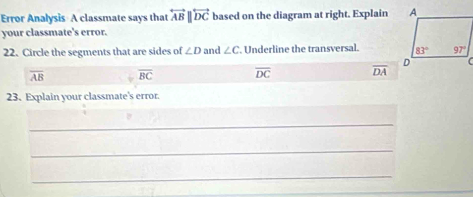 Error Analysis A classmate says that overleftrightarrow ABparallel overleftrightarrow DC based on the diagram at right. Explain
your classmate's error.
22. Circle the segments that are sides of ∠ D and ∠ C. Underline the transversal.
overline AB
overline BC
overline DC
overline DA
23. Explain your classmate's error.
_
_
_