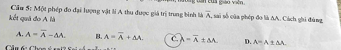 long dân của giáo viên.
Câu 5: Một phép đo đại lượng vật lí A thu được giá trị trung bình là overline A , sai số của phép đo là
kết quả đo A là △ A. Cách ghi đúng
A. A=overline A-△ A. B. A=overline A+△ A. C. A=overline A± △ A. D. A=A± △ A. 
Câu 6: Chọn ý sai2 Sai