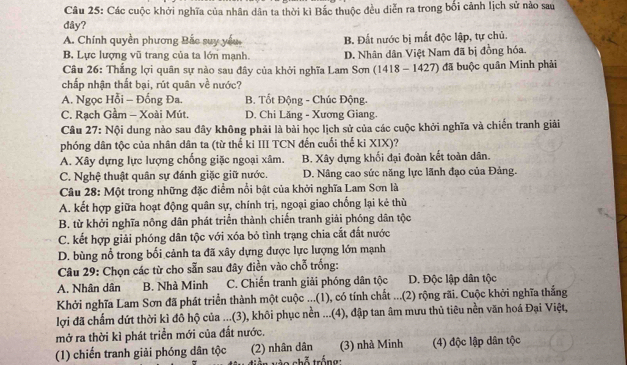 Các cuộc khởi nghĩa của nhân dân ta thời kì Bắc thuộc đều diễn ra trong bối cảnh lịch sử nào sau
dây?
A. Chính quyền phương Bắc suy yếu B. Đất nước bị mắt độc lập, tự chủ.
B. Lực lượng vũ trang của ta lớn mạnh. D. Nhân dân Việt Nam đã bị đồng hóa.
Câu 26: Thắng lợi quân sự nào sau đây của khởi nghĩa Lam Sơn (1418 - 1427) đã buộc quân Minh phải
chấp nhận thất bại, rút quân về nước?
A. Ngọc Hỗi - Đống Đa. B. Tốt Động - Chúc Động.
C. Rạch Gầm - Xoài Mút. D. Chi Lăng - Xương Giang.
Câu 27: Nội dung nào sau đây không phải là bài học lịch sử của các cuộc khởi nghĩa và chiến tranh giải
phóng dân tộc của nhân dân ta (từ thế ki III TCN đến cuối thế ki XIX)?
A. Xây dựng lực lượng chống giặc ngoại xâm. B. Xây dựng khối đại đoàn kết toàn dân.
C. Nghệ thuật quân sự đánh giặc giữ nước. D. Nâng cao sức năng lực lãnh đạo của Đảng.
Câu 28: Một trong những đặc điểm nổi bật của khởi nghĩa Lam Sơn là
A. kết hợp giữa hoạt động quân sự, chính trị, ngoại giao chống lại kẻ thù
B. từ khởi nghĩa nông dân phát triển thành chiến tranh giải phóng dân tộc
C. kết hợp giải phóng dân tộc với xóa bỏ tình trạng chia cắt đất nước
D. bùng nổ trong bối cảnh ta đã xây dựng được lực lượng lớn mạnh
Câu 29: Chọn các từ cho sẵn sau đây điền vào chỗ trống:
A. Nhân dân B. Nhà Minh C. Chiến tranh giải phóng dân tộc D. Độc lập dân tộc
Khởi nghĩa Lam Sơn đã phát triển thành một cuộc ...(1), có tính chất ...(2) rộng rãi. Cuộc khởi nghĩa thắng
lợi đã chấm dứt thời kì đô hộ của ...(3), khôi phục nền ...(4), đập tan âm mưu thủ tiêu nền văn hoá Đại Việt,
mở ra thời kì phát triển mới của đất nước.
(1) chiến tranh giải phóng dân tộc (2) nhân dân  v   o chỗ trắng (3) nhà Minh (4) độc lập dân tộc