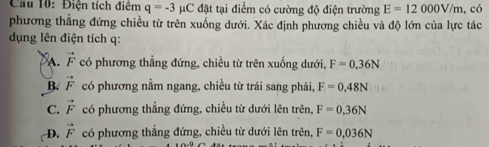 Cầu 10: Điện tích điệm q=-3 μC đặt tại điểm có cường độ điện trường E=12000V/m ,có
phương thắng đứng chiều từ trên xuống dưới. Xác định phương chiều và độ lớn của lực tác
dụng lên điện tích q :
A. vector F có phương thẳng đứng, chiều từ trên xuống dưới, F=0,36N
B. vector F có phương nằm ngang, chiều từ trái sang phải, F=0,48N
C. vector F có phương thẳng đứng, chiều từ dưới lên trên, F=0,36N
D. vector F có phương thẳng đứng, chiều từ dưới lên trên, F=0,036N