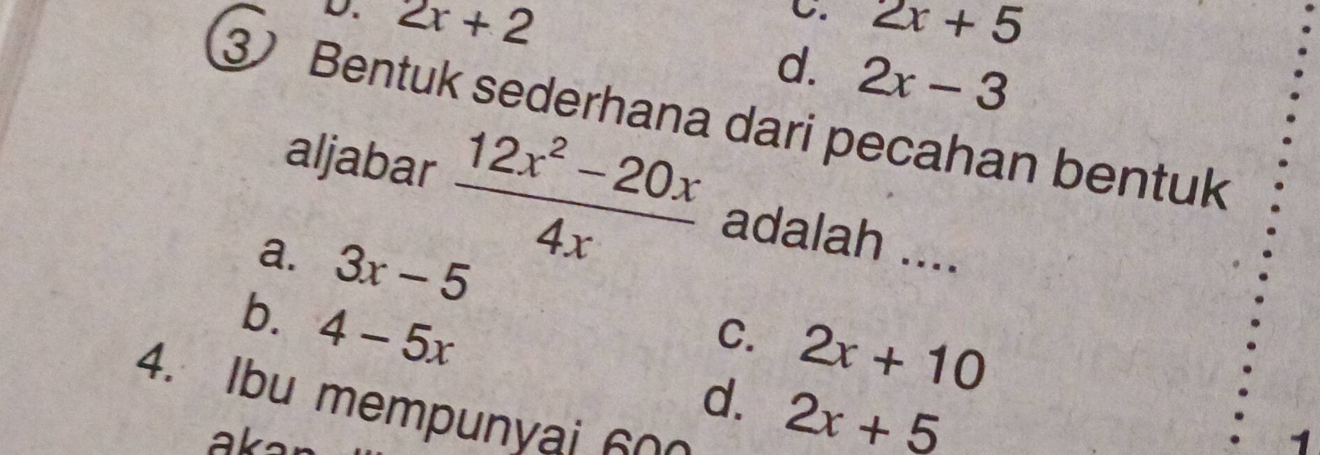 D. 2x+2
C. 2x+5
d. 2x-3
3 Bentuk sederhana dari pecahan bentuk
aljabar  (12x^2-20x)/4x  adalah ....
a. 3x-5
b. 4-5x
C. 2x+10
d. 2x+5
4. Ibu mempunyai 60 

1