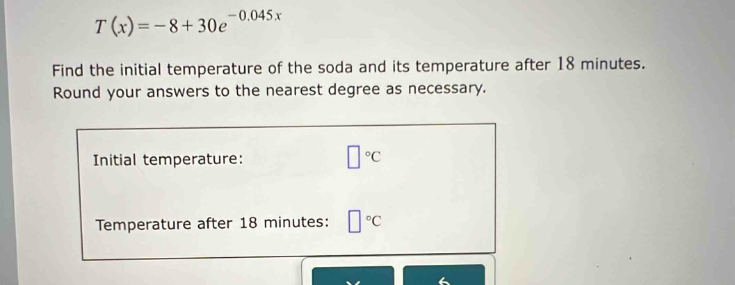 T(x)=-8+30e^(-0.045x)
Find the initial temperature of the soda and its temperature after 18 minutes. 
Round your answers to the nearest degree as necessary. 
Initial temperature: □°C
Temperature after 18 minutes : □°C