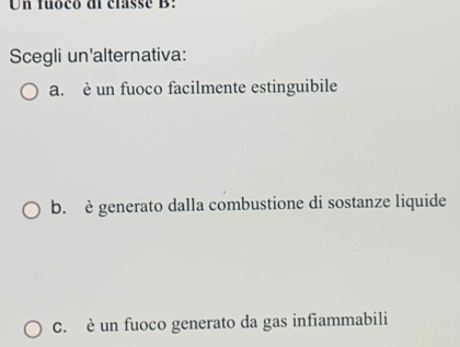 Un fuoco di classé B:
Scegli un'alternativa:
a. è un fuoco facilmente estinguibile
b. è generato dalla combustione di sostanze liquide
C. è un fuoco generato da gas infiammabili