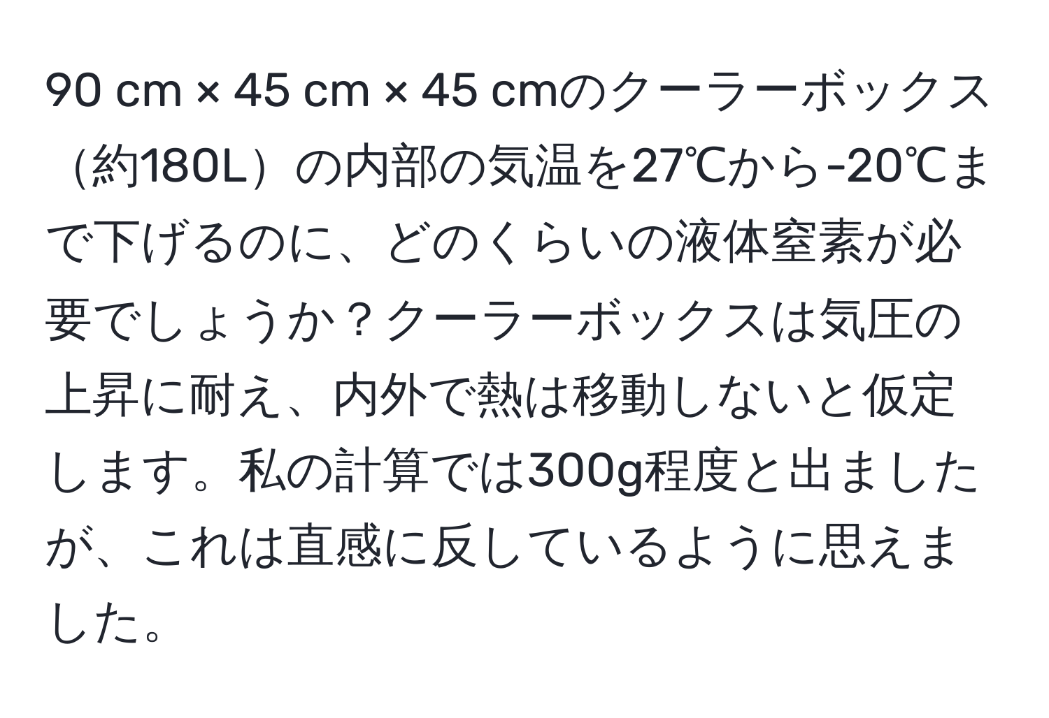 cm × 45 cm × 45 cmのクーラーボックス約180Lの内部の気温を27℃から-20℃まで下げるのに、どのくらいの液体窒素が必要でしょうか？クーラーボックスは気圧の上昇に耐え、内外で熱は移動しないと仮定します。私の計算では300g程度と出ましたが、これは直感に反しているように思えました。