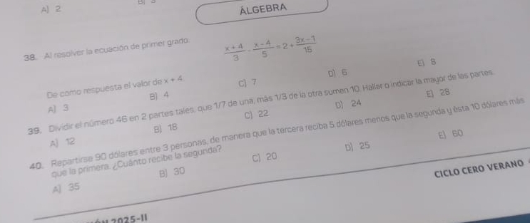 A) 2 ALGEBRA
38. Al resolver la ecuación de primer grado
 (x+4)/3 - (x-4)/5 =2+ (3x-1)/15 
0 6 E 8
De como respuesta el valor de x+4 C) 7
B) 4
E 28
39, Dividir el número 46 en 2 partes tales, que 1/7 de una, más 1/3 de la otra sumen 10. Hallar o indicar la mayor de las partes
A) 3
B) 18 C) 22 D 24
40. Repartirse 90 dólares entre 3 personas, de manera que la tercera reciba 5 dólares menos que la segunda y esta 10 dólares más
A) 12
D 25 E 60
que la primera. ¿Cuánto recibe la segunda?
CICLO CERO VERANO
A) 35 B) 30 C) 20
N 2025-11