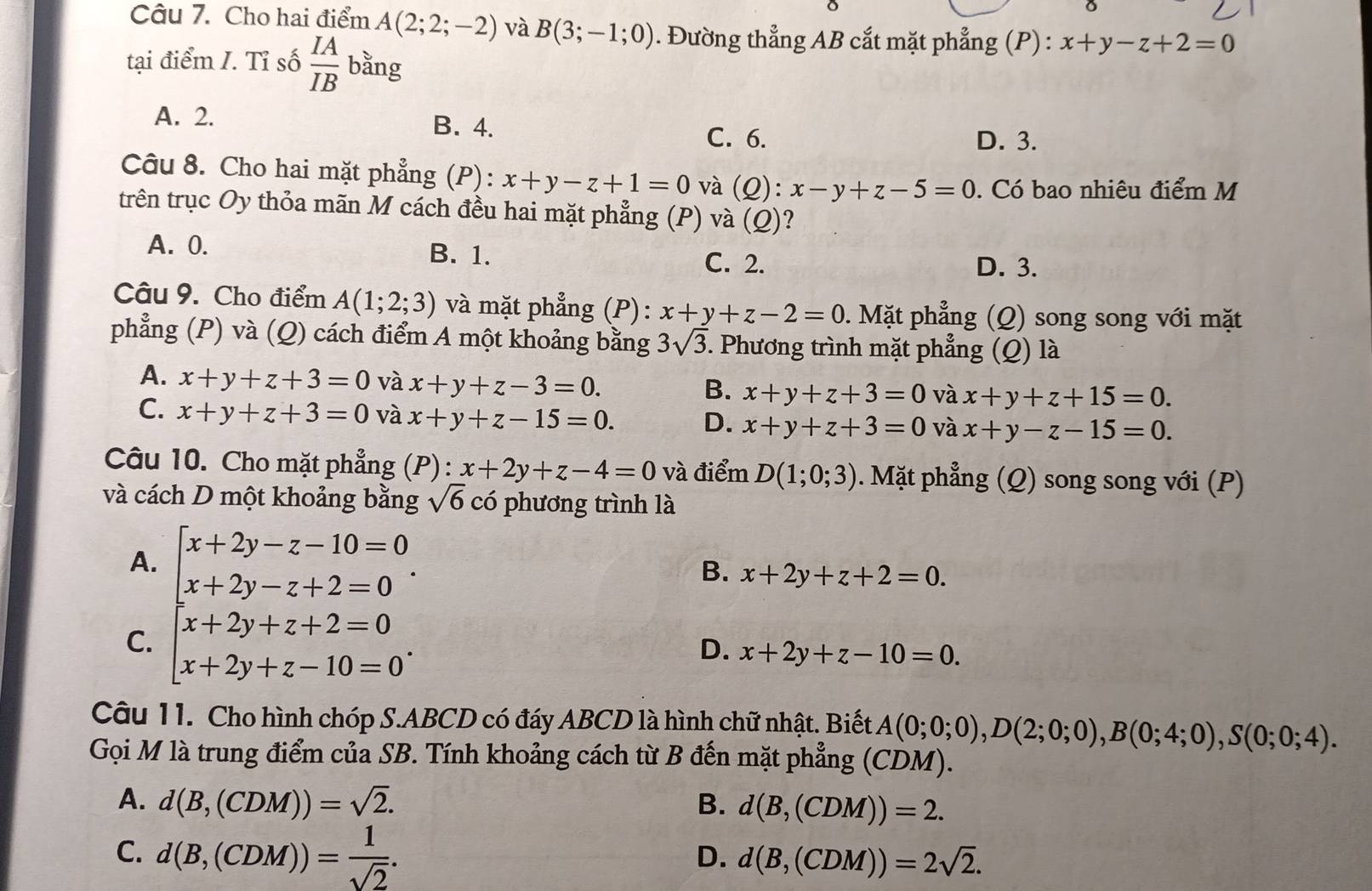 Cho hai điểm A(2;2;-2) và B(3;-1;0). Đường thẳng AB cắt mặt phẳng (P) : x+y-z+2=0
tại điểm I. Tỉ số  IA/IB  bằng
A. 2. B. 4. D. 3.
C. 6.
Câu 8. Cho hai mặt phẳng (P): x+y-z+1=0 và (Q):x-y+z-5=0. Có bao nhiệu điểm M
trên trục Oy thỏa mãn M cách đều hai mặt phẳng (P) và (Q)
A. 0. B. 1. D. 3.
C. 2.
Câu 9. Cho điểm A(1;2;3) và mặt phẳng (P): x+y+z-2=0. Mặt phẳng (Q) song song với mặt
phẳng (P) và (Q) cách điểm A một khoảng bằng 3sqrt(3). Phương trình mặt phẳng (Q) là
A. x+y+z+3=0 và x+y+z-3=0.
B. x+y+z+3=0 và x+y+z+15=0.
C. x+y+z+3=0 và x+y+z-15=0. D. x+y+z+3=0 và x+y-z-15=0.
Câu 10. Cho mặt phẳng (P) : x+2y+z-4=0 và điểm D(1;0;3). Mặt phẳng (Q) song song với (P)
và cách D một khoảng bằng sqrt(6)cdot 0 phương trình là
A.
C. beginarrayl x+2y-z-10=0 x+2y-z+2=0 x+2y+z+2=0 x+2y+z-10=0endarray.
B. x+2y+z+2=0.
D. x+2y+z-10=0.
Câu 11. Cho hình chóp S.ABCD có đáy ABCD là hình chữ nhật. Biết A(0;0;0),D(2;0;0),B(0;4;0),S(0;0;4).
Gọi M là trung điểm của SB. Tính khoảng cách từ B đến mặt phẳng (CDM).
A. d(B,(CDM))=sqrt(2). B. d(B,(CDM))=2.
C. d(B,(CDM))= 1/sqrt(2) .
D. d(B,(CDM))=2sqrt(2).