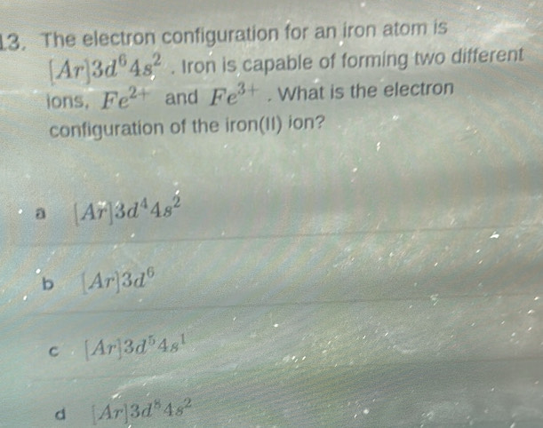 The electron configuration for an iron atom is
[Ar]3d^64s^2. Iron is capable of forming two different
ions, Fe^(2+) and Fe^(3+). What is the electron
configuration of the iron(II) ion?
a [Ar]3d^44s^2
b [Ar]3d^6
C [Ar]3d^54s^1
d [Ar]3d^84s^2