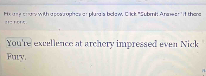 Fix any errors with apostrophes or plurals below. Click 'Submit Answer" if there 
are none. 
You're excellence at archery impressed even Nick 
Fury. 
R