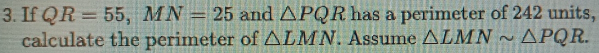 If QR=55, MN=25 and △ PQR has a perimeter of 242 units, 
calculate the perimeter of △ LMN. Assume △ LMNsim △ PQR.