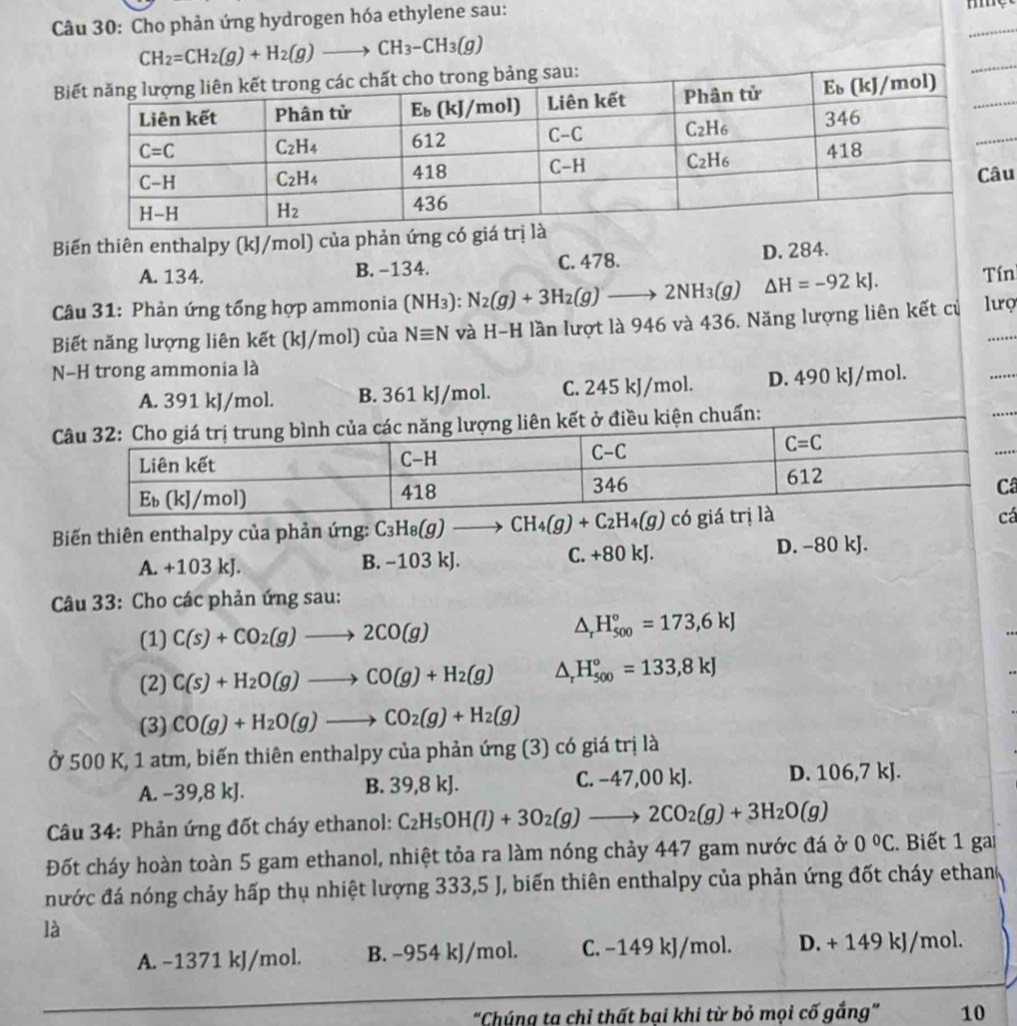 Cho phản ứng hydrogen hóa ethylene sau:
CH_2=CH_2(g)+H_2(g)to CH_3-CH_3(g)
ảng sau:
u
Biến thiên enthalpy (kJ/mol) của phản ứng có giá
A. 134. B. -134. C. 478. D. 284.
Câu 31: Phản ứng tổng hợp ammonia (NH₃): N_2(g)+3H_2(g)to 2NH_3(g) △ H=-92kJ. Tín
Biết năng lượng liên kết (kJ/mol) của Nequiv N và H-H lần lượt là 946 và 436. Năng lượng liên kết củ lưọ
N-H trong ammonia là
A. 391 kJ/mol. B. 361 kJ/mol. C. 245 kJ/mol. D. 490 kJ/mol.
kiện chuẩn:
â
Biến thiên enthalpy của phản ứng: C_3H_8(g)to CH_4(g)+C_2H_4(g)
á
A. +103 kJ. B. −103 kJ. C. +80 kJ. D. -80 kJ.
Câu 33: Cho các phản ứng sau:
(1) C(s)+CO_2(g)to 2CO(g)
△ _rH_(500)°=173,6kJ
(2) C(s)+H_2O(g)to CO(g)+H_2(g) △ _rH_(500)°=133,8kJ
(3) CO(g)+H_2O(g)to CO_2(g)+H_2(g)
Ở 500 K, 1 atm, biến thiên enthalpy của phản ứng (3) có giá trị là
A. −39,8 kJ. B. 39,8 kJ. C. −47,00 kJ. D. 106,7kJ.
Câu 34: Phản ứng đốt cháy ethanol: C_2H_5OH(l)+3O_2(g)to 2CO_2(g)+3H_2O(g)
Đốt cháy hoàn toàn 5 gam ethanol, nhiệt tỏa ra làm nóng chảy 447 gam nước đá ở 0°C. Biết 1 gai
nước đá nóng chảy hấp thụ nhiệt lượng 333,5 J, biến thiên enthalpy của phản ứng đốt cháy ethan
là
A. −1371 kJ/mol. B. −954 kJ/mol. C. −149 kJ/mol. D. + 149 kJ/mol.
"Chúng ta chỉ thất bại khi từ bỏ mọi cố gắng" 10