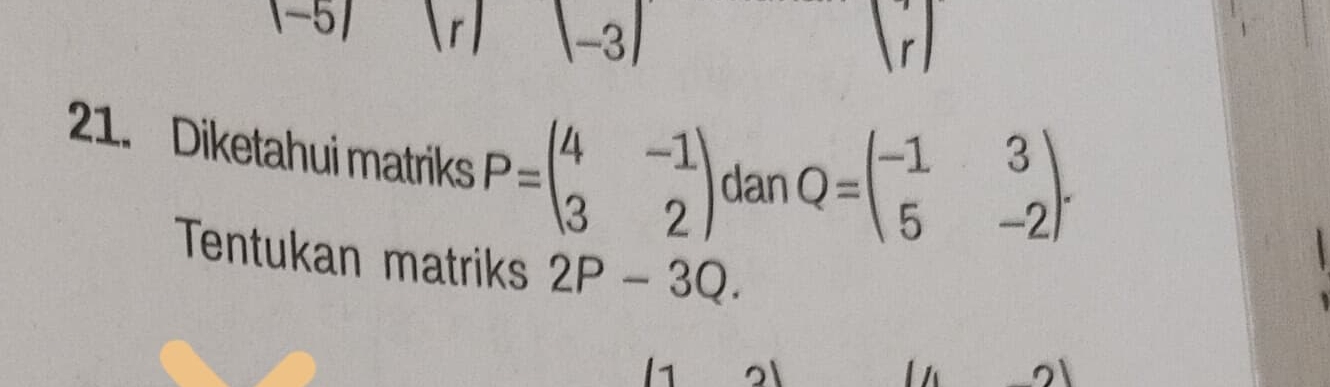 |-5|
beginvmatrix -3endvmatrix
(r) 
21. Diketahui matriks P=beginpmatrix 4&-1 3&2endpmatrix dan Q=beginpmatrix -1&3 5&-2endpmatrix. 
Tentukan matriks 2P-3Q. 
1