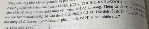 Khi phản ứng khử xảy ra, geranial bị phả v 
Câu 5 [705849]: L-leucine hydrochloride, [(CH_3)_2CHCH_2CH(NH_3)COOH]^+Cl^- , được sử d 
làm chất bổ sung amino acid thiết yếu trong chế độ ăn uống. Thêm từ từ 50 mL dung đ 
leucine hydrochloride 0,1 M vào dung dịch NaOH 0 M. Thể tích tối thiểu dung dịch Na 
cần dùng để L-leucine hydrochloride phân li toàn bộ H^+ là bao nhiêu mL? 
Điền đáp án: