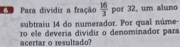 Go Para dividir a fração  16/3  por 32, um aluno 
subtraiu 14 do numerador. Por qual núme- 
ro ele deveria dividir o denominador para 
acertar o resultado?