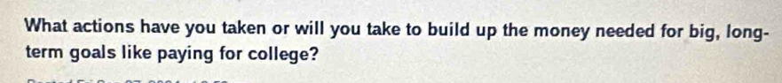 What actions have you taken or will you take to build up the money needed for big, long- 
term goals like paying for college?