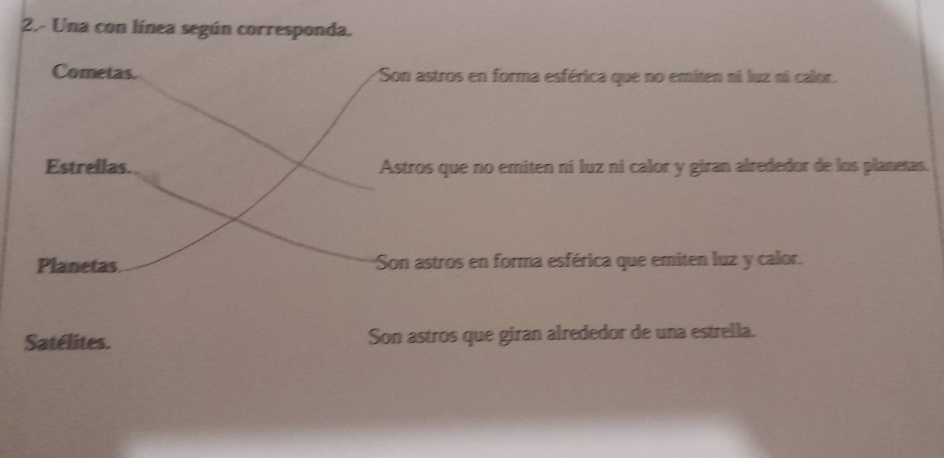 2.- Una con línea según corresponda.
Cometas. Son astros en forma esférica que no emiten ni luz ní calor.
Estrellas. Astros que no emiten ní luz ni calor y giran alrededor de los planetas.
Planetas Son astros en forma esférica que emiten luz y calor.
Satélites. Son astros que giran alrededor de una estrella.