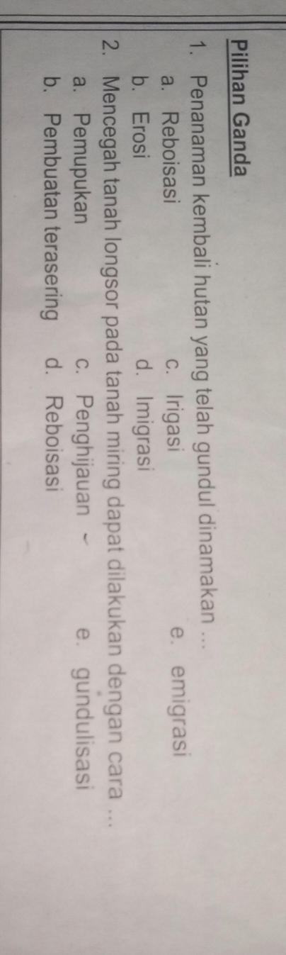 Pilihan Ganda
1. Penanaman kembali hutan yang telah gundul dinamakan ...
a. Reboisasi c. Irigasi e. emigrasi
b. Erosi d. Imigrasi
2. Mencegah tanah longsor pada tanah miring dapat dilakukan dengan cara ...
a. Pemupukan c. Penghijauan e. gundulisasi
b. Pembuatan terasering d. Reboisasi