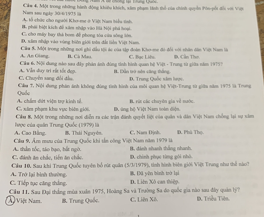 Dong Năm A dề chông lại Trung Quốc.
Câu 4. Một trong những hành động khiêu khích, xâm phạm lãnh thổ của chính quyền Pôn-pốt đổi với Việt
Nam sau ngày 30/4/1975 là
A. tổ chức cho người Khơ-me ở Việt Nam biểu tình.
B. phái biệt kích để xâm nhập vào Hà Nội phá hoại.
C. cho máy bay thả bom để phong tỏa cửa sông lớn.
D. xâm nhập vào vùng biên giới trên đất liền Việt Nam.
Câu 5. Một trong những nơi ghi dấu tội ác của tập đoàn Khơ-me đỏ đối với nhân dân Việt Nam là
A. An Giang. B. Cà Mau. C. Bạc Liêu. D. Cần Thơ.
Câu 6. Nội dung nào sau đây phản ánh đúng tình hình quan hệ Việt - Trung từ giữa năm 1975?
A. Vẫn duy trì rất tốt đẹp. B. Dần trở nên căng thắng.
C. Chuyển sang đối đầu. D. Trung Quốc xâm lược.
Câu 7. Nội dung phản ánh không đúng tình hình của môi quan hệ Việt-Trung từ giữa năm 1975 là Trung
Quốc
A. chấm dứt viện trợ kinh tế. B. rút các chuyên gia về nước.
C. xâm phạm khu vực biên giới. D. ủng hộ Việt Nam toàn diện.
Câu 8. Một trong những nơi diễn ra các trận đánh quyết liệt của quân và dân Việt Nam chống lại sự xâm
lược của quân Trung Quốc (1979) là
A. Cao Bằng. B. Thái Nguyên. C. Nam Định. D. Phú Thọ.
Câu 9. Âm mưu của Trung Quốc khi tấn công Việt Nam năm 1979 là
A. thần tốc, táo bạo, bất ngờ. B. đánh nhanh thắng nhanh.
C. đánh ăn chắc, tiến ăn chắc. D. chinh phục từng gói nhỏ.
Câu 10. Sau khi Trung Quốc tuyên bố rút quân (5/3/1979), tình hình biên giới Việt Trung như thế nào?
A. Trở lại bình thường. B. Đã yên bình trở lại
C. Tiếp tục căng thẳng. D. Liên Xô can thiệp.
Câu 11. Sau Đại thắng mùa xuân 1975, Hoàng Sa và Trường Sa do quốc gia nào sau đây quản lý?
A Việt Nam. B. Trung Quốc. C. Liên Xô.
D. Triều Tiên.