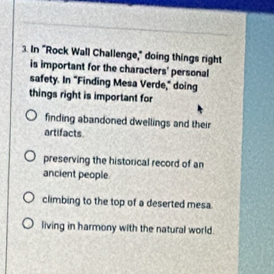 In "Rock Wall Challenge," doing things right 
is important for the characters' personal 
safety. In "Finding Mesa Verde," doing 
things right is important for 
finding abandoned dwellings and their 
artifacts. 
preserving the historical record of an 
ancient people 
climbing to the top of a deserted mesa 
living in harmony with the natural world.