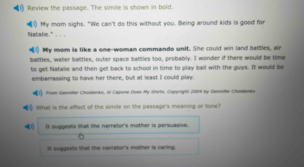 Review the passage. The simile is shown in bold.
My mom sighs. "We can't do this without you. Being around kids is good for
Natalie." . . .
My mom is like a one-woman commando unit. She could win land battles, air
battles, water battles, outer space battles too, probably. I wonder if there would be time
to get Natalie and then get back to school in time to play ball with the guys. It would be
embarrassing to have her there, but at least I could play.
From Gennifer Choldenko, Al Capone Does My Shirts. Copyright 2004 by Gennifer Choldenko
What is the effect of the simile on the passage's meaning or tone?
D) It suggests that the narrator's mother is persuasive.
It suggests that the narrator's mother is caring.