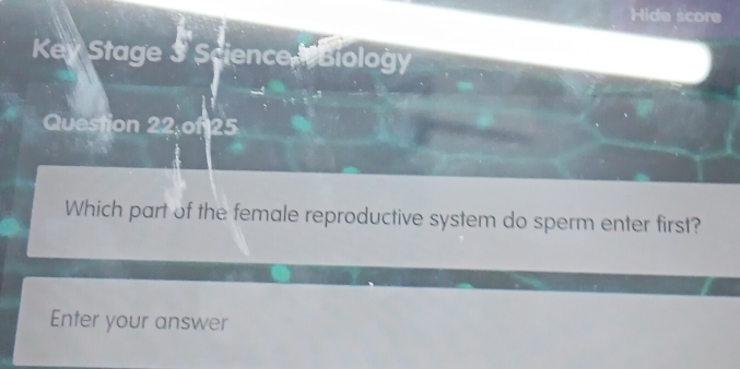 Hide score 
Key Stage 3 Science Biology 
Question 22 of 25 
Which part of the female reproductive system do sperm enter first? 
Enter your answer