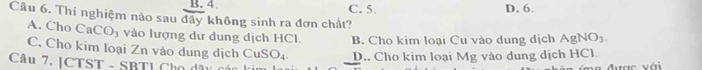 B. 4 C. 5. D. 6.
Câu 6. Thí nghiệm nào sau đây không sinh ra đơn chất? AgNO_3.
A. Cho CaCO_3 vào lượng dư dung dịch HCI. B. Cho kim loại Cu vào dung dịch
C. Cho kim loại Zn vào dung dịch CuSO_4. D.. Cho kim loại Mg vào dung dịch HCl.
Câu 7. |CTST - SBTI Cho dây cá
được với