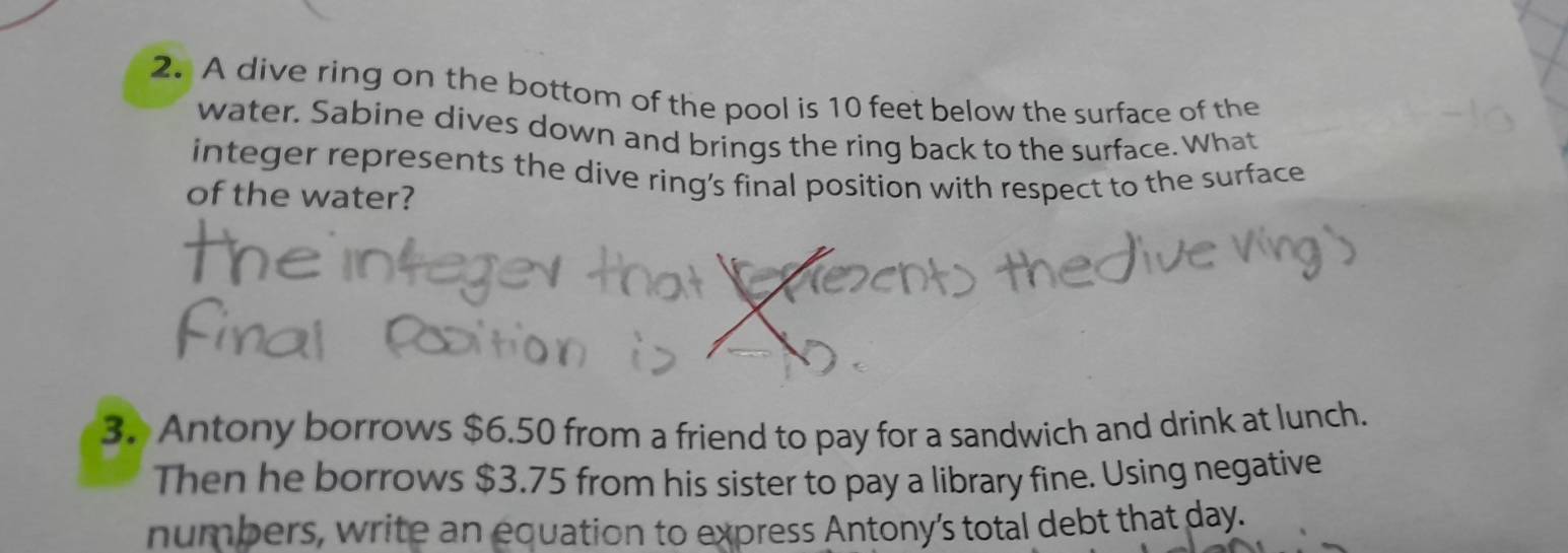 A dive ring on the bottom of the pool is 10 feet below the surface of the 
water. Sabine dives down and brings the ring back to the surface. What 
integer represents the dive ring’s final position with respect to the surface 
of the water? 
3. Antony borrows $6.50 from a friend to pay for a sandwich and drink at lunch. 
Then he borrows $3.75 from his sister to pay a library fine. Using negative 
numbers, write an equation to express Antony’s total debt that day.