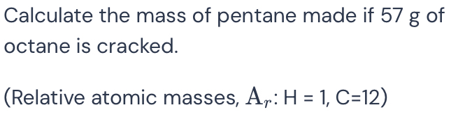 Calculate the mass of pentane made if 57 g of 
octane is cracked. 
(Relative atomic masses, A_r:H=1, C=12)