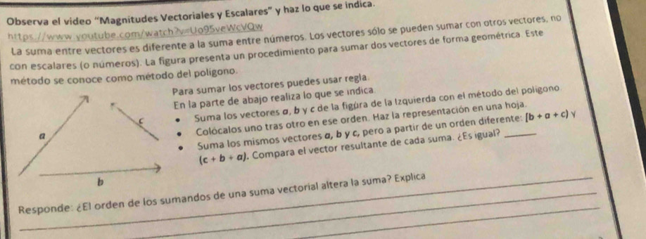 Observa el video “Magnitudes Vectoriales y Escalares” y haz lo que se indica.
https://www.youtube.com/watch?v=Uo95veWcVQw La suma entre vectores es diferente a la suma entre números. Los vectores sólo se pueden sumar con otros vectores, no
con escalares (o números). La figura presenta un procedimiento para sumar dos vectores de forma geométrica. Este
método se conoce como método del poligono.
ara sumar los vectores puedes usar regla.
n la parte de abajo realiza lo que se indica.
Suma los vectores σ, b y c de la figúra de la Izquierda con el método del poligono
Colócalos uno tras otro en ese orden. Haz la representación en una hoja.
Suma los mismos vectores α, b y c, pero a partir de un orden diferente: [b+a+c) √
(c+b+a) Compara el vector resultante de cada suma. ¿Es igual?
_
Responde: ¿El orden de los sumandos de una suma vectorial altera la suma? Explica