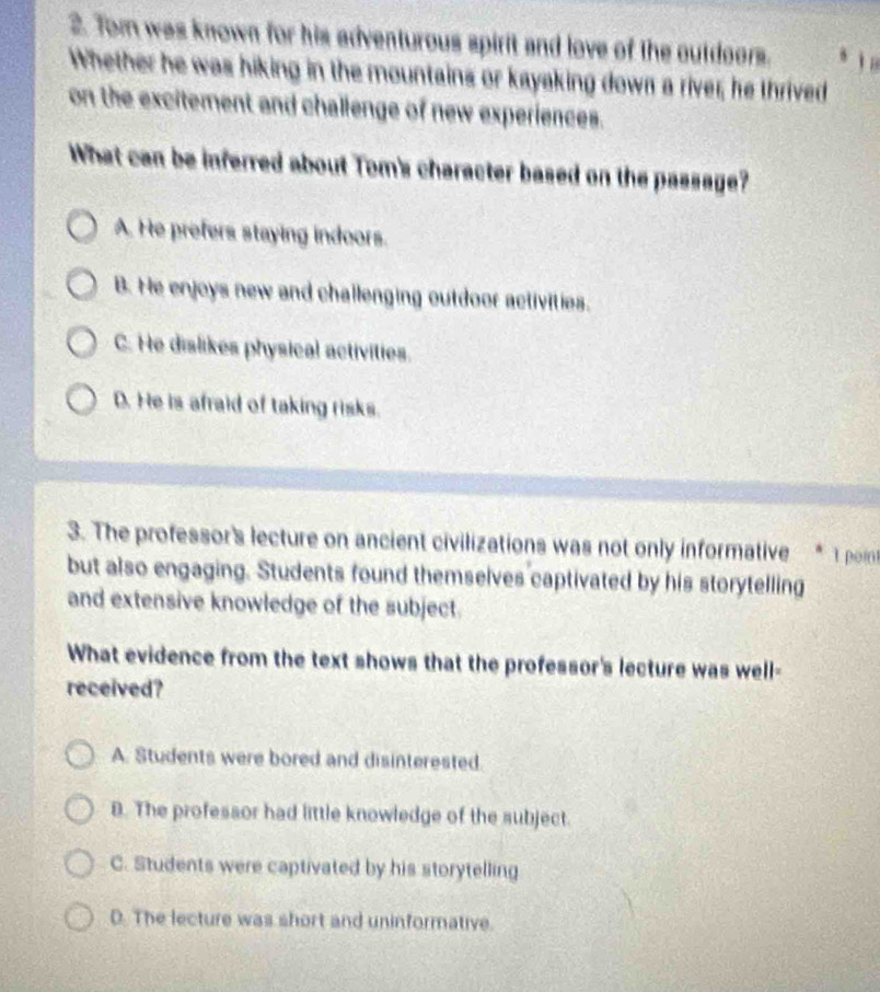 Tom was known for his adventurous spirit and love of the outdoors.  
Whether he was hiking in the mountains or kayaking down a river; he thrived
on the excitement and challenge of new experiences.
What can be inferred about Tom's character based on the passage?
A. He prefers staying indoors.
B. He enjoys new and challenging outdoor activities.
C. He dislikes physical activities.
D. He is afraid of taking risks.
3. The professor's lecture on ancient civilizations was not only informative * 1 poin
but also engaging. Students found themselves captivated by his storytelling
and extensive knowledge of the subject.
What evidence from the text shows that the professor's lecture was well-
received?
A. Students were bored and disinterested
B. The professor had little knowledge of the subject.
C. Students were captivated by his storytelling
D. The lecture was short and uninformative.