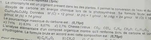 lé réponse (3pts)
1. La chlorophylle est un pigment présent dans les des plantes. Il permet la conversion de l'eau et du
dioxyde de carbone en énergie chimique lors de la photosynthèse. Sa formule brute est
C_55H_72N_4O_5M la. Données M (C)=12 g/m
g/mol; M(N)=14 g/mol OI: M(H).=1 g/mol. M(Mg)=24g/mol. M(O)=16
Le pourcentage massique du carbone est : (0,75pt
a) 74% b) 8,9% c) 8,07% d) 2,7% Chasse l'intrus 
L'analyse élémentaire d'un composé organique montre ( CO_2; CCl_4; C_1H_8; CH_4O; C_11H_22O_11
d'hydrogène. La formule brute en accord avec cette composition est : (0,75pt)
Pour déviase a) C_6H_14O_2 b ) CH.O