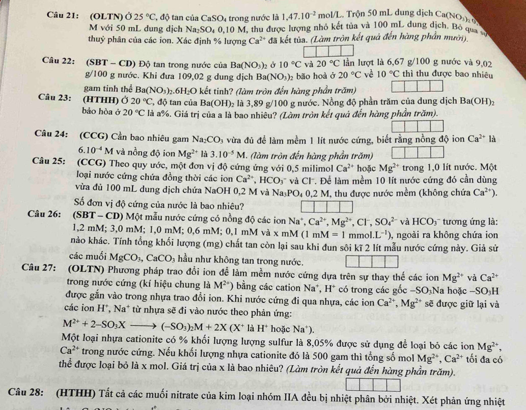 (OLTN) Ở 25°C , độ tan của CaSO_4 trong nước là 1,47.10^(-2)mol/L 2 Trộn 50 mL dung dịch Ca(NO₃)  0
M với 50 mL dung dịch Na_2SO_40,10 ở  M, thu được lượng nhỏ kết tủa và 100 mL dung dịch. Bỏ qua sự
thuỷ phân của các ion. Xác định % lượng Ca^(2+) đã kết tủa. (Làm tròn kết quả đến hàng phần mười).
Câu 22: (SBT-CD) Độ tan trong nước của Ba(NO_3)_2 Ở 10°C và 20°C lần lượt là 6,67 g/100 g nước và 9,02
g/100g : nước. Khi đưa 109,02 g dung dịch Ba(NO_3)_2 bão hoà ở 20°C về 10°C thì thu được bao nhiêu
gam tinh thể Ba(NO_3)_2.6H_2O kết tinh? (làm tròn đến hàng phần trăm)
Câu 23: (HTHH) Ở 20°C ', độ tan của Ba(OH)_2 là 3,89 g/100 g nước. Nồng độ phần trăm của dung dịch Ba(OH)₂
bảo hòa ở 20°C là a%. Giá trị của a là bao nhiêu? (Làm tròn kết quả đến hàng phần trăm).
Câu 24: (CCG) Cần bao nhiêu gam Na_2CO_3 vừa đủ đề làm mềm 1 lít nước cứng, biết rằng nồng độ ion Ca^(2+)1 à
6.10^(-4)M và nồng độ ion Mg^(2+) là 3.10^(-5)M *. (làm tròn đến hàng phần trăm)
Câu 25: (CCG) Theo quy ước, một đơn vị độ cứng ứng với 0,5 milimol Ca^(2+) hoặc Mg^(2+) trong 1,0 lít nước. Một
loại nước cứng chứa đồng thời các ion Ca^(2+),HCO_3 và Cl. Để làm mềm 10 lít nước cứng đó cần dùng
vừa đủ 100 mL dung dịch chứa NaOH 0,2 M và Na_3PO_40,2M T, thu được nước mềm (không chứa Ca^(2+)).
Số đơn vị độ cứng của nước là bao nhiêu?
Câu 26: :(SBT- CD) Một mẫu nước cứng có nồng độ các ion Na*, Ca^(2+),Mg^(2+),Cl^-,SO_4^((2-) và HCO_3) tương ứng là:
1,2 mM; 3,0 mM; 1,0 mM; 0,6 mM; 0,1 mM và x mM ( (1mM=1 mmol..L^(-1)) , ngoài ra không chứa ion
nào khác. Tính tổng khối lượng (mg) chất tan còn lại sau khi đun sôi kĩ 2 lít mẫu nước cứng này. Giả sử
các muối MgCO_3,CaCO_3 hầu như không tan trong nước.
và Ca^(2+)
Câu 27: (OLTN) Phương pháp trao đổi ion để làm mềm nước cứng dựa trên sự thay thế các ion Mg^(2+) a hoặc -SO_3H
trong nước cứng (kí hiệu chung là M^(2+)) bằng các cation Na*, H* có trong các gốc -SO_3Na
được gắn vào trong nhựa trao đổi ion. Khi nước cứng đi qua nhựa, các ion Ca^(2+),Mg^(2+) sẽ được giữ lại và
các ion H*, Na* từ nhựa sẽ đi vào nước theo phản ứng:
M^(2+)+2-SO_3Xto (-SO_3)_2M+2X(X^+ là H^+ hoặc Na^+).
Một loại nhựa cationite có % khối lượng lượng sulfur là 8,05% được sử dụng để loại bỏ các ion Mg^(2+)
Ca^(2+) trong nước cứng. Nếu khối lượng nhựa cationite đó là 500 gam thì tổng số mol Mg^(2+),Ca^(2+) tối đa có
thể được loại bỏ là x mol. Giá trị của x là bao nhiêu? (Làm tròn kết quả đến hàng phần trăm).
Câu 28: (HTHH) Tất cả các muối nitrate của kim loại nhóm IIA đều bị nhiệt phân bởi nhiệt. Xét phản ứng nhiệt