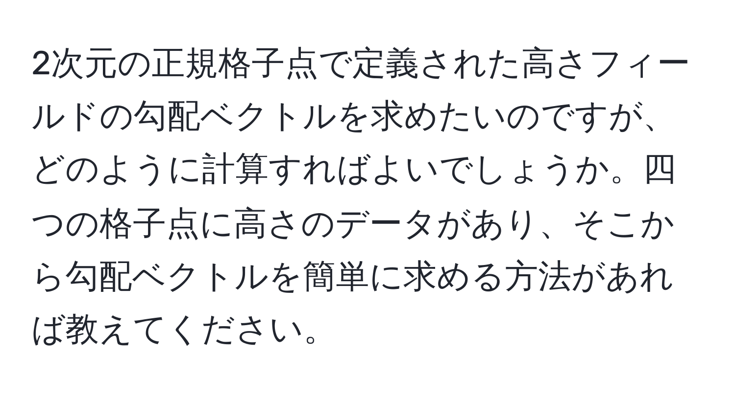 2次元の正規格子点で定義された高さフィールドの勾配ベクトルを求めたいのですが、どのように計算すればよいでしょうか。四つの格子点に高さのデータがあり、そこから勾配ベクトルを簡単に求める方法があれば教えてください。