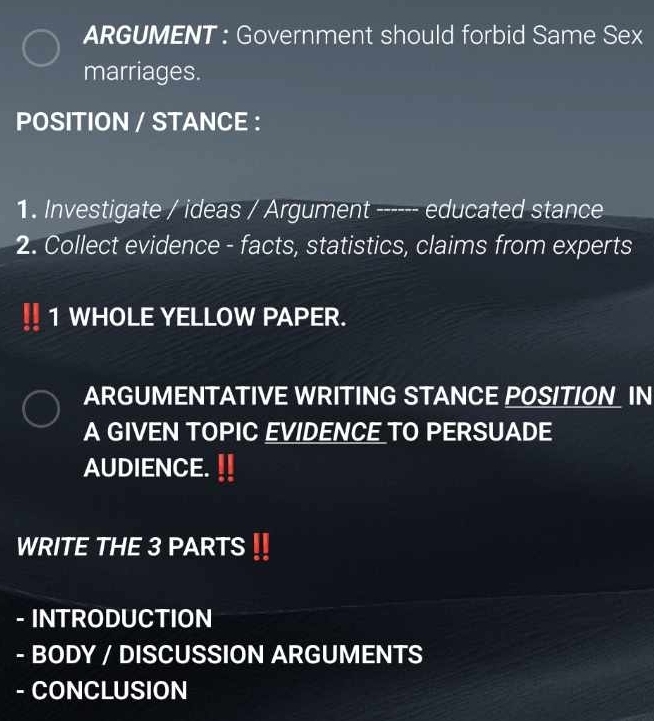 ARGUMENT : Government should forbid Same Sex 
marriages. 
POSITION / STANCE : 
1. Investigate / ideas / Argument ------ educated stance 
2. Collect evidence - facts, statistics, claims from experts 
1 WHOLE YELLOW PAPER. 
ARGUMENTATIVE WRITING STANCE POSITION IN 
A GIVEN TOPIC EVIDENCE TO PERSUADE 
AUDIENCE. 
WRITE THE 3 PARTS 
- INTRODUCTION 
- BODY / DISCUSSION ARGUMENTS 
- CONCLUSION