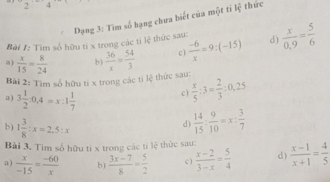 2 4 
Dạng 3: Tìm số hạng chưa biết của một tỉ lệ thức 
Bài I: Tìm số hữu tỉ x trong các tỉ lệ thức sau: 
a)  x/15 = 8/24  b)  36/x = 54/3  c)  (-6)/x =9:(-15) d)  x/0,9 = 5/6 
Bài 2: Tìm số hữu tí x trong các tì lệ thức sau:  x/5 :3= 2/3 :0,25
a) 3 1/2 :0,4=x:1 1/7 
c) 
b) 1 3/8 :x=2,5:x
d)  14/15 : 9/10 =x: 3/7 
Bài 3. Tìm số hữu tỉ x trong các ti lệ thức sau: 
a)  x/-15 = (-60)/x  b )  (3x-7)/8 = 5/2  c )  (x-2)/3-x = 5/4  d)  (x-1)/x+1 = 4/5 