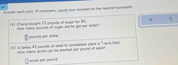 Answer each part. If necessary, round your answers to the nearest hundredth. 
(a) Chang bought 12 pounds of sugar for $6. 
× 
How many pounds of sugar did he get per dollar?
pounds per dollar
(b) It takes 43 pounds of seed to completely plant a 7-acre field. 
How many acres can be planted per pound of seed?
acres per pound