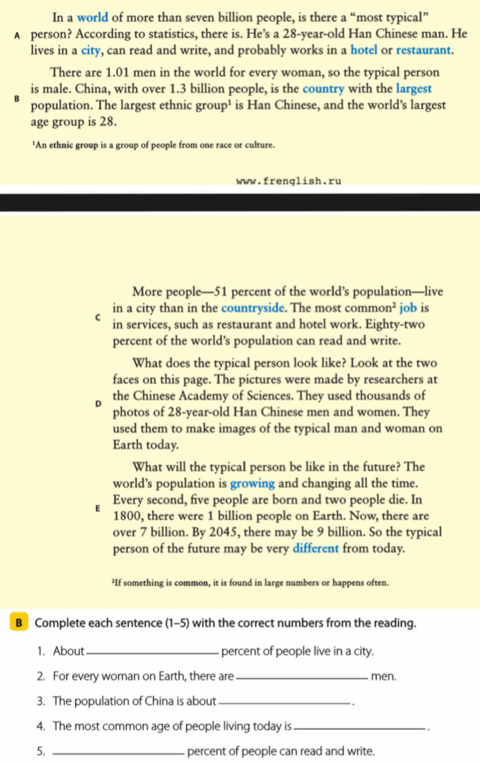 In a world of more than seven billion people, is there a “most typical” 
A person? According to statistics, there is. He’s a 28 -year-old Han Chinese man. He 
lives in a city, can read and write, and probably works in a hotel or restaurant. 
There are 1.01 men in the world for every woman, so the typical person 
is male. China, with over 1.3 billion people, is the country with the largest 
B population. The largest ethnic group¹ is Han Chinese, and the world’s largest 
age group is 28. 
¹An ethnic group is a group of people from one race or culture. 
www.frenglish.ru 
More people— 51 percent of the world’s population—live 
in a city than in the countryside. The most commo n^2 job is 
C in services, such as restaurant and hotel work. Eighty-two 
percent of the world’s population can read and write. 
What does the typical person look like? Look at the two 
faces on this page. The pictures were made by researchers at 
the Chinese Academy of Sciences. They used thousands of 
photos of 28 -year-old Han Chinese men and women. They 
used them to make images of the typical man and woman on 
Earth today. 
What will the typical person be like in the future? The 
world’s population is growing and changing all the time. 
E Every second, five people are born and two people die. In
1800, there were 1 billion people on Earth. Now, there are 
over 7 billion. By 2045, there may be 9 billion. So the typical 
person of the future may be very different from today. 
²If something is common, it is found in large numbers or happens often. 
B Complete each sentence (1-5) with the correct numbers from the reading. 
1. About_ percent of people live in a city. 
2. For every woman on Earth, there are_ men. 
3. The population of China is about_ 
. 
4. The most common age of people living today is_ 
. 
5. _percent of people can read and write.