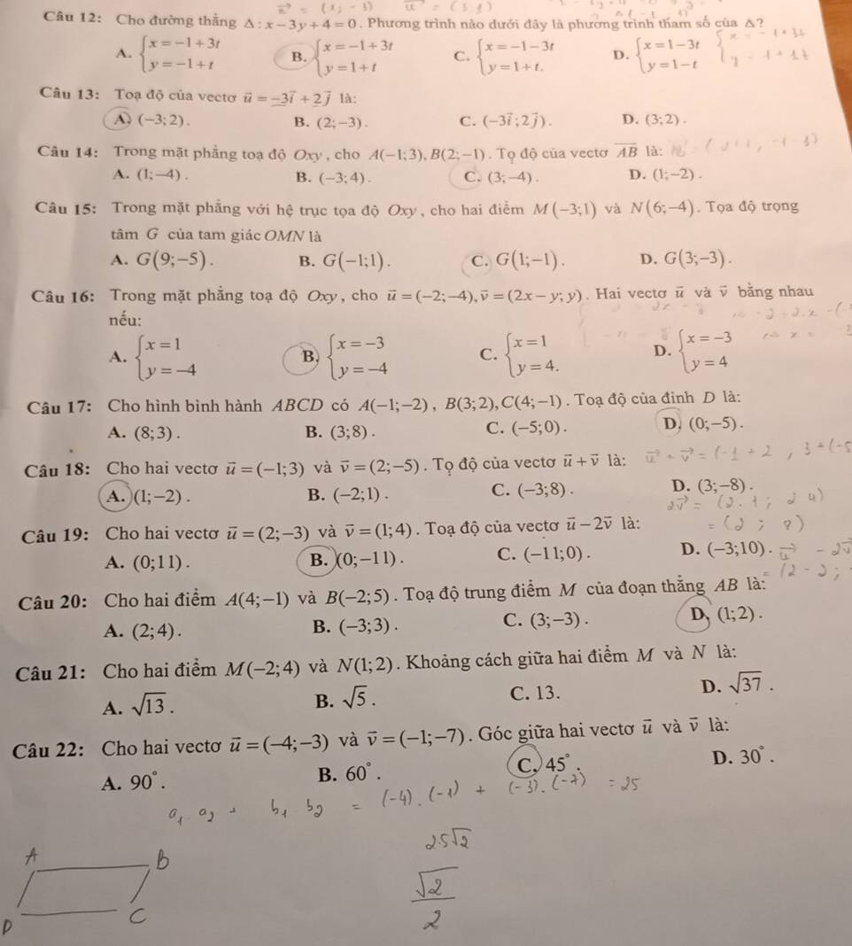 ||
Câu 12: Cho đường thẳng Delta :x-3y+4=0. Phương trình nào dưới đây là phương trình tham số của A
A. beginarrayl x=-1+3t y=-1+tendarray. B. beginarrayl x=-1+3t y=1+tendarray. C. beginarrayl x=-1-3t y=1+t.endarray. D. beginarrayl x=1-3t y=1-tendarray.
Câu 13: Toạ độ của vectơ vector u=_ -3vector i+2vector j là:
A (-3;2).
B. (2;-3). C. (-3vector i;2vector j). D. (3;2).
Câu 14: Trong mặt phẳng toạ độ Oxy , cho A(-1;3),B(2;-1).  Tọ độ của vecto overline AB là:
A. (1;-4). B. (-3;4). C. (3;-4). D. (1;-2).
Câu 15: Trong mặt phẳng với hệ trục tọa độ Oxy , cho hai điểm M(-3;1) và N(6;-4). Tọa độ trọng
tâm G của tam giác OMN là
A. G(9;-5). B. G(-1;1). C. G(1;-1). D. G(3;-3).
Câu 16: Trong mặt phẳng toạ độ Oxy, cho vector u=(-2;-4),vector v=(2x-y;y). Hai vectơ vector u và v bằng nhau
nếu:
A. beginarrayl x=1 y=-4endarray. beginarrayl x=-3 y=-4endarray. C. beginarrayl x=1 y=4.endarray. D. beginarrayl x=-3 y=4endarray.
B.
Câu 17: Cho hình bình hành ABCD có A(-1;-2),B(3;2),C(4;-1). Toạ độ của đinh D là:
A. (8;3). B. (3;8). C. (-5;0).
D. (0;-5).
Câu 18: Cho hai vectơ vector u=(-1;3) và vector v=(2;-5).  Tọ độ của vectơ vector u+vector v là:
A. (1;-2). B. (-2;1).
C. (-3;8).
D. (3;-8)
Câu 19: Cho hai vectơ vector u=(2;-3) và overline v=(1;4). Toạ độ của vectơ overline u-2overline v là:
A. (0;11). B. (0;-11). C. (-11;0). D. (-3;10)
Câu 20: Cho hai điểm A(4;-1) và B(-2;5). Toạ độ trung điểm M của đoạn thắng AB là:
B.
A. (2;4). (-3;3).
C. (3;-3).
D、 (1;2).
Câu 21: Cho hai điểm M(-2;4) và N(1;2). Khoảng cách giữa hai điểm M và N là:
A. sqrt(13).
B. sqrt(5).
C. 13.
D. sqrt(37).
Câu 22: Cho hai vectơ vector u=(-4;-3) và vector v=(-1;-7). Góc giữa hai vectơ # và vector v là:
C. 45°
A. 90°.
B. 60°. D. 30°.