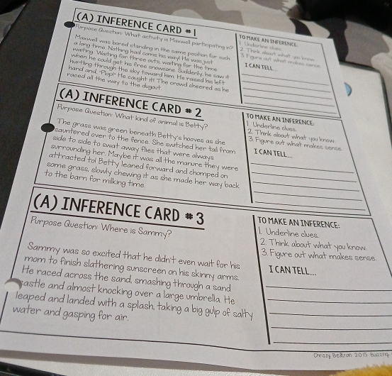 INFERENCE CARD #1 1. Undertine cues TO MAKE AN INFERENCE 
Purpose Guection What astivity is Maxwell partiopating in? 2. Trink aoout what you know 
Maxwell was bored standing in the same position for sush 3 Figurs out what makes sonse 
a long tirme. Nothing had come his way! He was just 
waiting. Waiting for three outs, waihing for the time I CAN TELL 
when he could get his free snowcone. Suddenly, he saw it 
_ 
hurting through the sky toward him. He raised his left 
hand and, "Plop!" He caught it! The crowd cheered as he__ 
raced all the way to the dugout. 
(A) INFERENCE CARD # 2 __TO MAKE AN INFERENCE: 
Purpose Question: What kind of animal is Betty? 1. Underline clues 2. Think about what you know 
The grass was green beneath Betty's hooves as she 3. Figure out what makes sense 
sauntered over to the fence. She switched her tall from I CAN TELL ... 
side to side to swat away flies that were always 
surrounding her. Maybe it was all the marure they were 
attracted tol Betty leaned forward and chomped on_ 
_ 
some grass, slowly chewing it as she made her way back__ 
to the barn for milking time. 
(A) INFERENCE CARD # 3 _TO MAKE AN INFERENCE: 
1. Undertine clues 
Purpose Question: Where is Sammy? 2. Think about what you know 
3. Figure out what makes sense. 
Sammy was so excited that he didn't even wait for his I CAN TELL... 
mom to finish slathering sunscreen on his skinny arms. 
He raced across the sand, smashing through a sand 
sastle and almost knocking over a large umbrella. He_ 
leaped and landed with a splash, taking a big gulp of salty__ 
_ 
water and gasping for air. 
_ 
Chrissy Beitron 2015 Buzzing