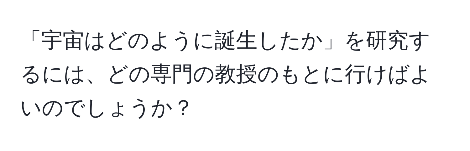 「宇宙はどのように誕生したか」を研究するには、どの専門の教授のもとに行けばよいのでしょうか？