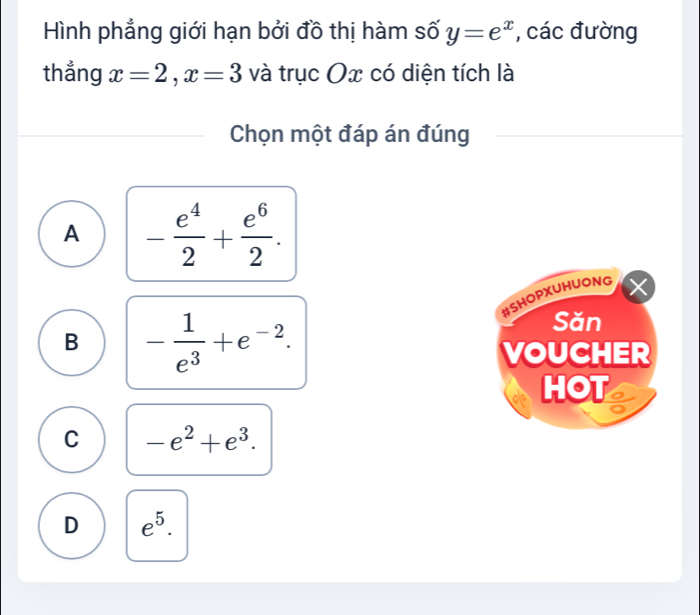 Hình phẳng giới hạn bởi đồ thị hàm số y=e^x , các đường
thẳng x=2, x=3 và trục Ox có diện tích là
Chọn một đáp án đúng
A - e^4/2 + e^6/2 . 
#SHOPXUHUONG
B - 1/e^3 +e^(-2). 
Săn
VOUCHER
HOT
C -e^2+e^3.
D e^5.